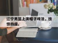 haha体育官方-辽宁男篮上演帽子戏法，技惊四座。