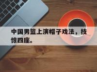 haha体育官方-中国男篮上演帽子戏法，技惊四座。